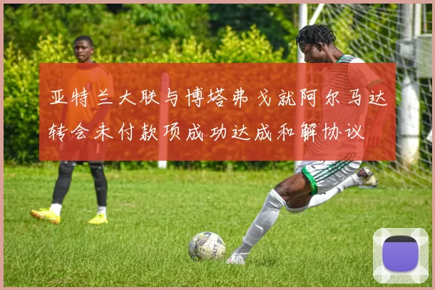 亚特兰大联与博塔弗戈就阿尔马达转会未付款项成功达成和解协议