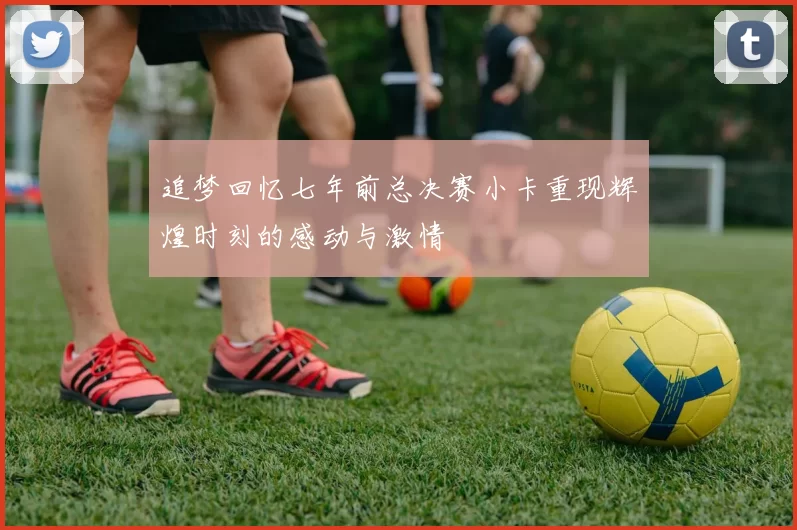 追梦回忆七年前总决赛小卡重现辉煌时刻的感动与激情