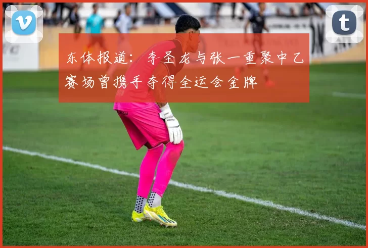 东体报道：李圣龙与张一重聚中乙赛场曾携手夺得全运会金牌