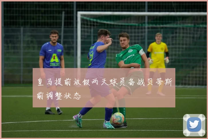 皇马提前放假两天球员备战贝蒂斯前调整状态