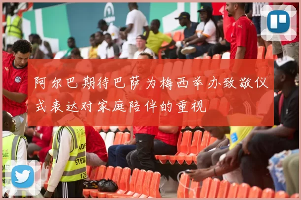 阿尔巴期待巴萨为梅西举办致敬仪式表达对家庭陪伴的重视