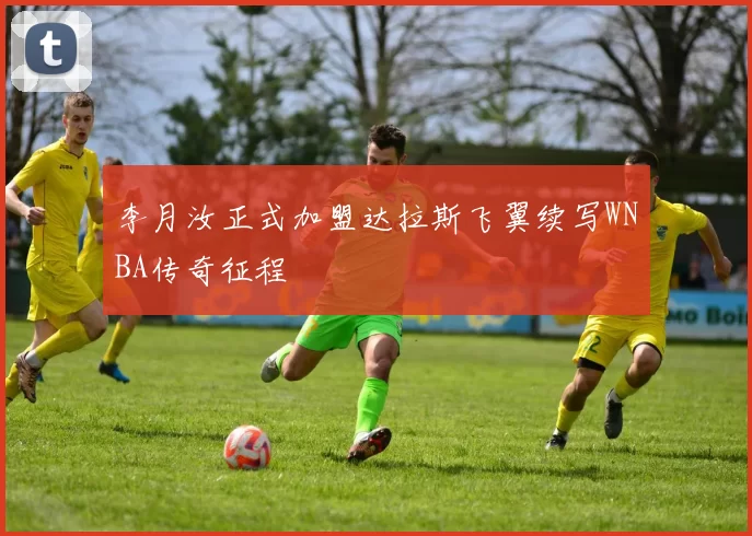 李月汝正式加盟达拉斯飞翼续写WNBA传奇征程