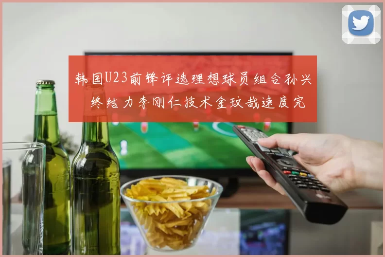 韩国U23前锋评选理想球员组合孙兴慜终结力李刚仁技术金玟哉速度完美融合