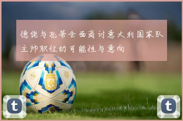 德佬与孔蒂会面商讨意大利国家队主帅职位的可能性与意向