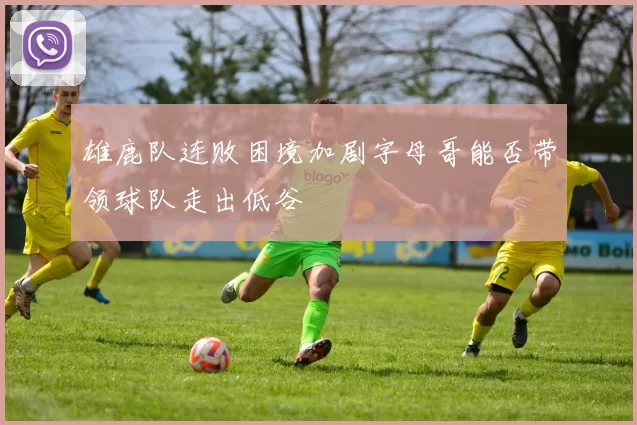 雄鹿队连败困境加剧字母哥能否带领球队走出低谷