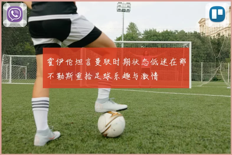 霍伊伦坦言曼联时期状态低迷在那不勒斯重拾足球乐趣与激情