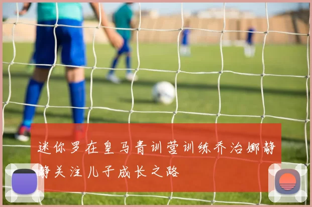 迷你罗在皇马青训营训练乔治娜静静关注儿子成长之路