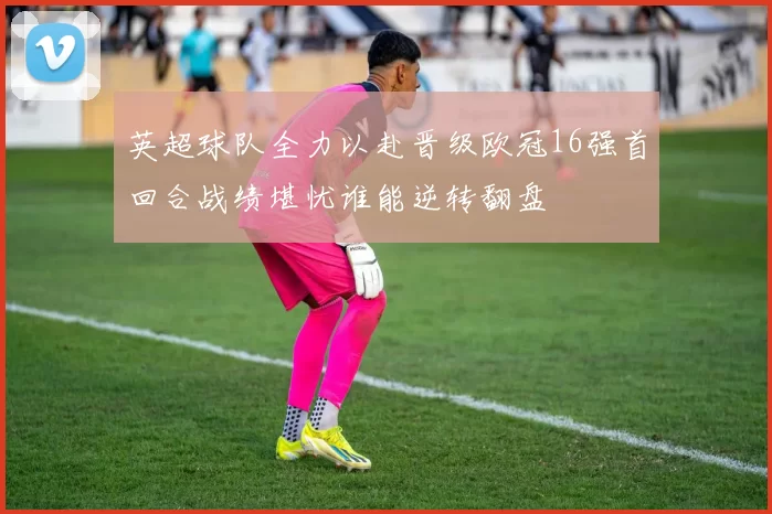 英超球队全力以赴晋级欧冠16强首回合战绩堪忧谁能逆转翻盘